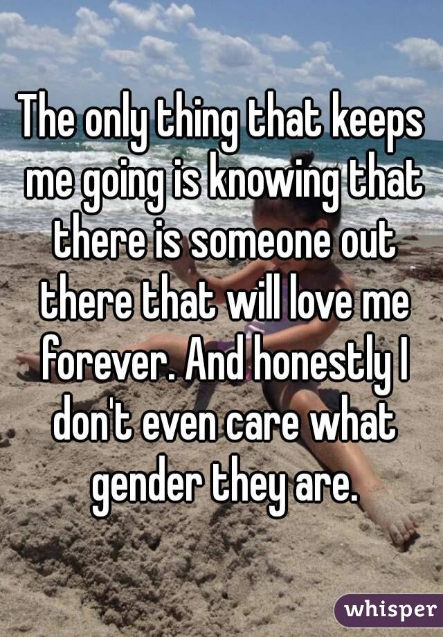 The only thing that keeps me going is knowing that there is someone out there that will love me forever. And honestly I don't even care what gender they are.