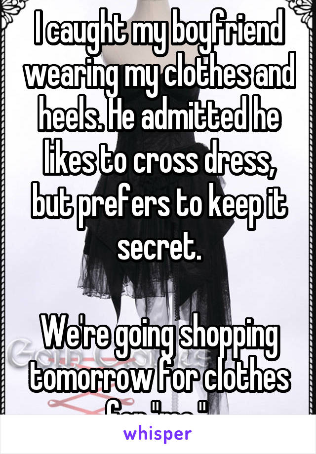 I caught my boyfriend wearing my clothes and heels. He admitted he likes to cross dress, but prefers to keep it secret.

We're going shopping tomorrow for clothes for "me." 