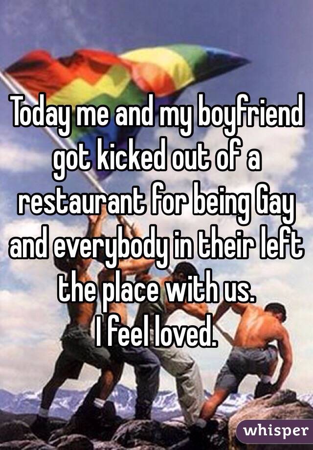 Today me and my boyfriend got kicked out of a restaurant for being Gay
and everybody in their left the place with us.
I feel loved.
