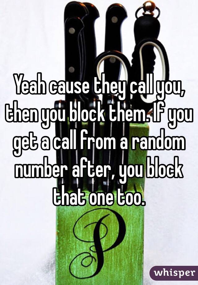 Yeah cause they call you, then you block them. If you get a call from a random number after, you block that one too. 
