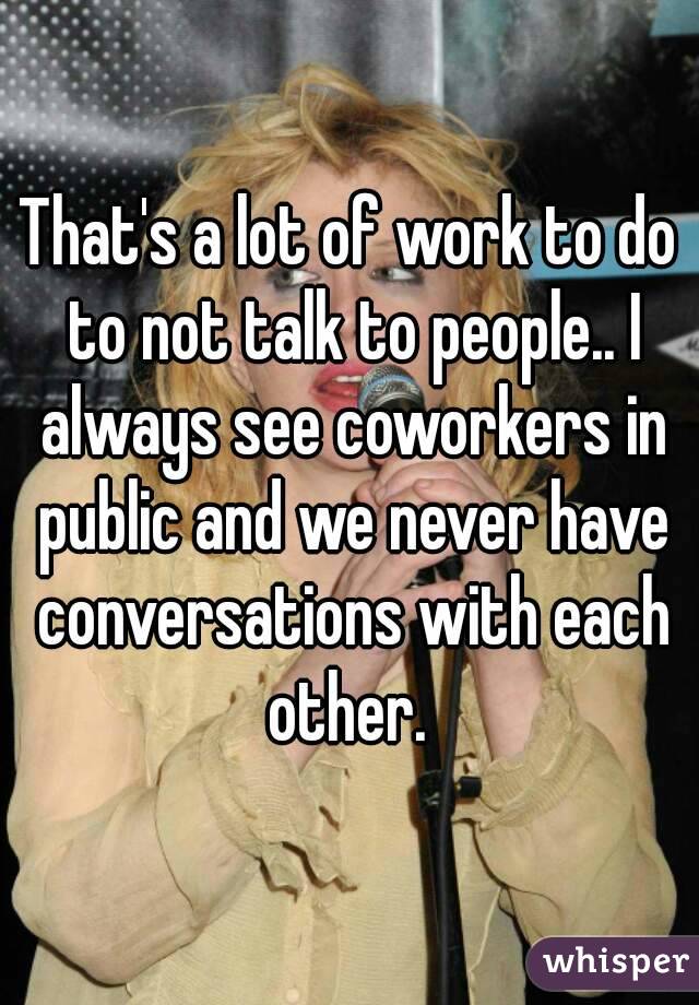 That's a lot of work to do to not talk to people.. I always see coworkers in public and we never have conversations with each other. 