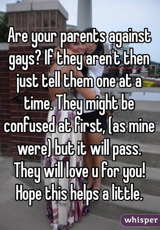 Are your parents against gays? If they aren't then just tell them one at a time. They might be confused at first, (as mine were) but it will pass. They will love u for you! Hope this helps a little.