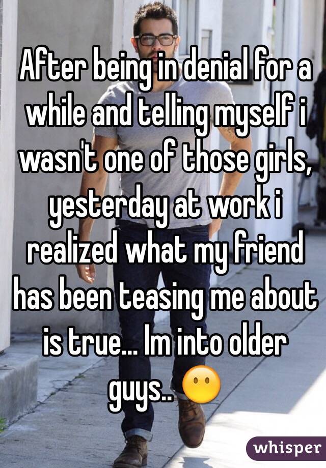 After being in denial for a while and telling myself i wasn't one of those girls, yesterday at work i realized what my friend has been teasing me about is true... Im into older guys.. 😶
