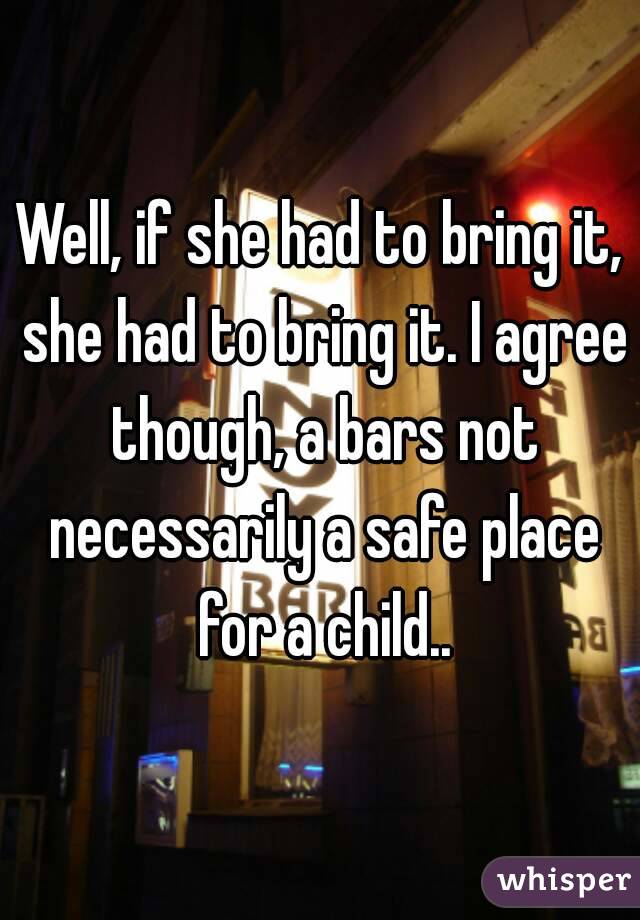 Well, if she had to bring it, she had to bring it. I agree though, a bars not necessarily a safe place for a child..