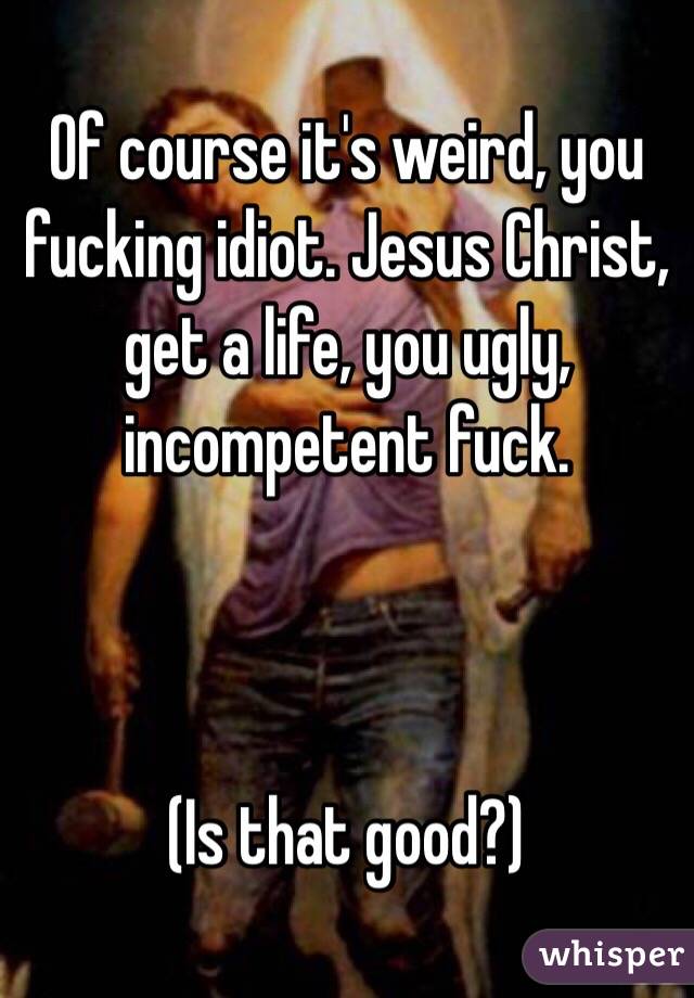 Of course it's weird, you fucking idiot. Jesus Christ, get a life, you ugly, incompetent fuck. 



(Is that good?)