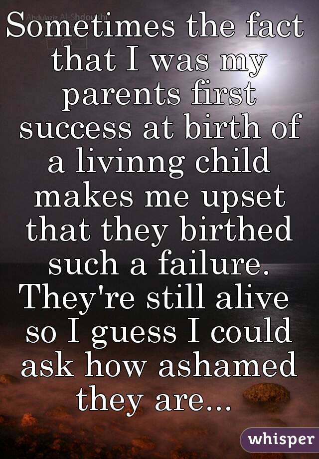 Sometimes the fact that I was my parents first success at birth of a livinng child makes me upset that they birthed such a failure.
They're still alive so I guess I could ask how ashamed they are... 
