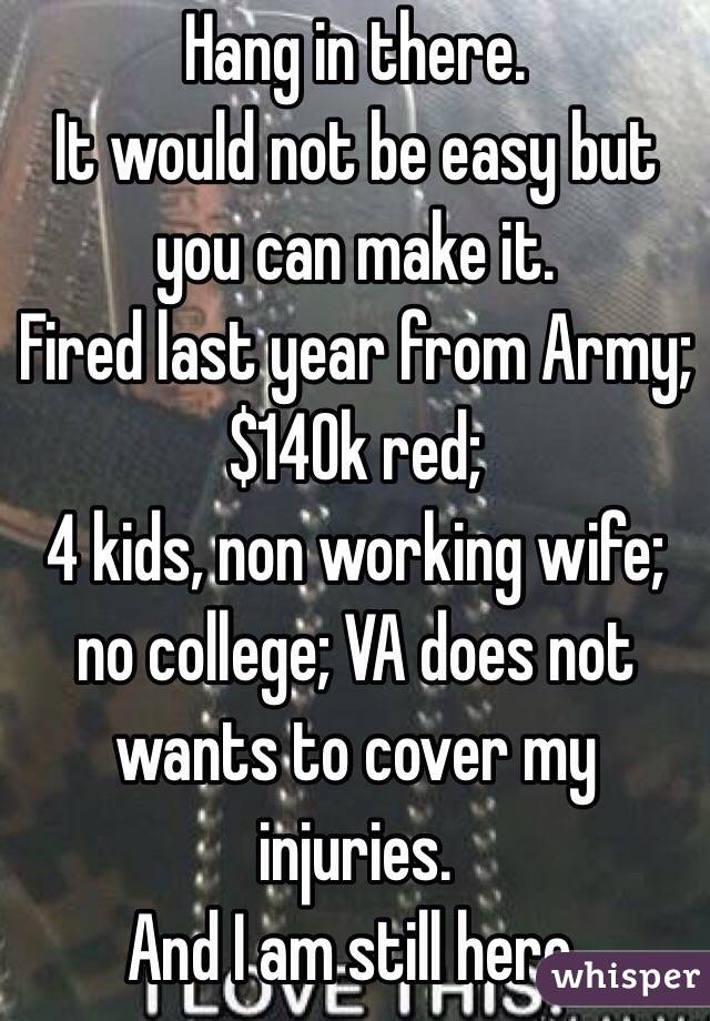 Hang in there.
It would not be easy but you can make it.
Fired last year from Army; $140k red;
4 kids, non working wife; no college; VA does not wants to cover my injuries.
And I am still here.