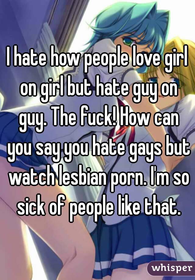 I hate how people love girl on girl but hate guy on guy. The fuck! How can you say you hate gays but watch lesbian porn. I'm so sick of people like that.