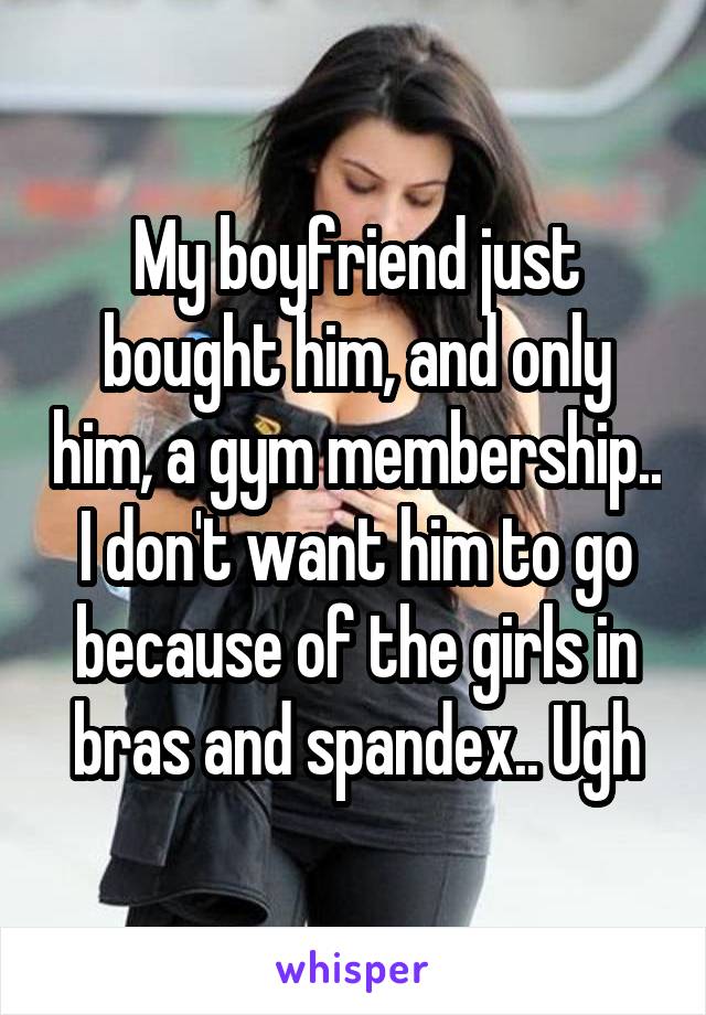 My boyfriend just bought him, and only him, a gym membership.. I don't want him to go because of the girls in bras and spandex.. Ugh