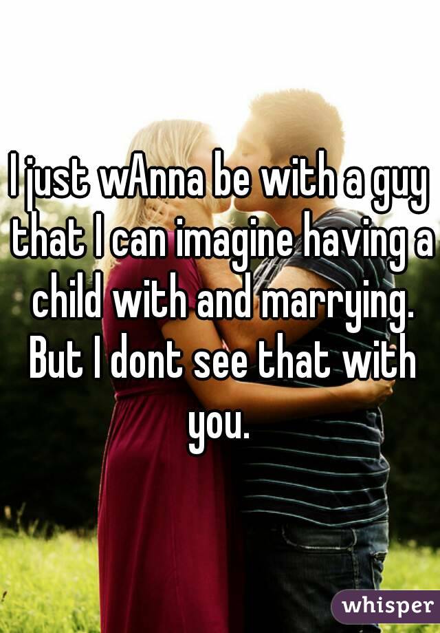 I just wAnna be with a guy that I can imagine having a child with and marrying. But I dont see that with you. 