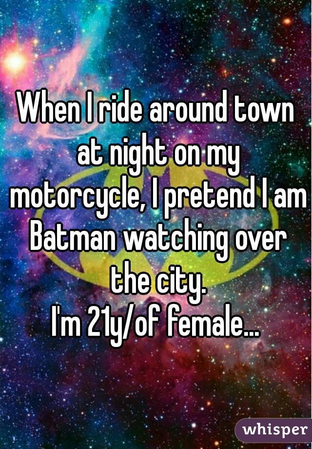 When I ride around town at night on my motorcycle, I pretend I am Batman watching over the city.
I'm 21y/of female...