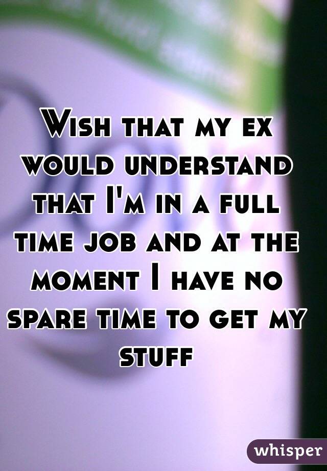 Wish that my ex would understand that I'm in a full time job and at the moment I have no spare time to get my stuff 