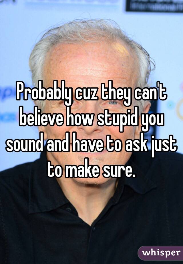 Probably cuz they can't believe how stupid you sound and have to ask just to make sure. 