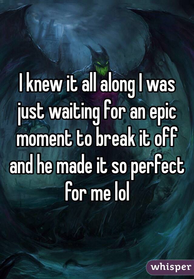 I knew it all along I was just waiting for an epic moment to break it off and he made it so perfect for me lol