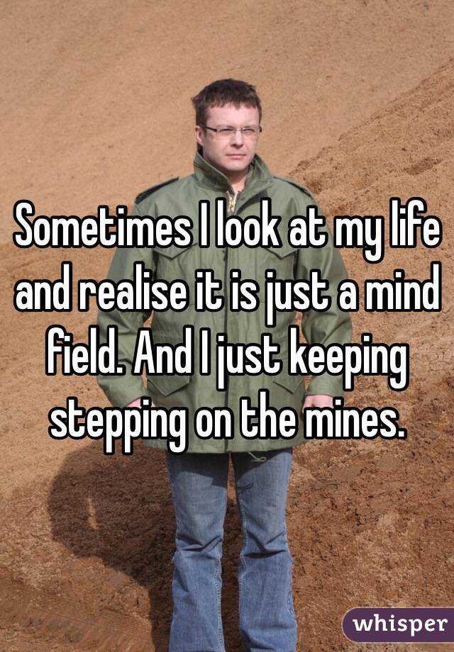 Sometimes I look at my life and realise it is just a mind field. And I just keeping stepping on the mines.