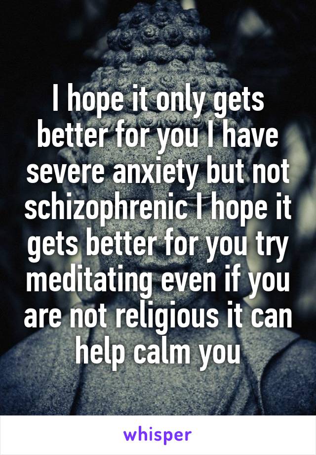 I hope it only gets better for you I have severe anxiety but not schizophrenic I hope it gets better for you try meditating even if you are not religious it can help calm you
