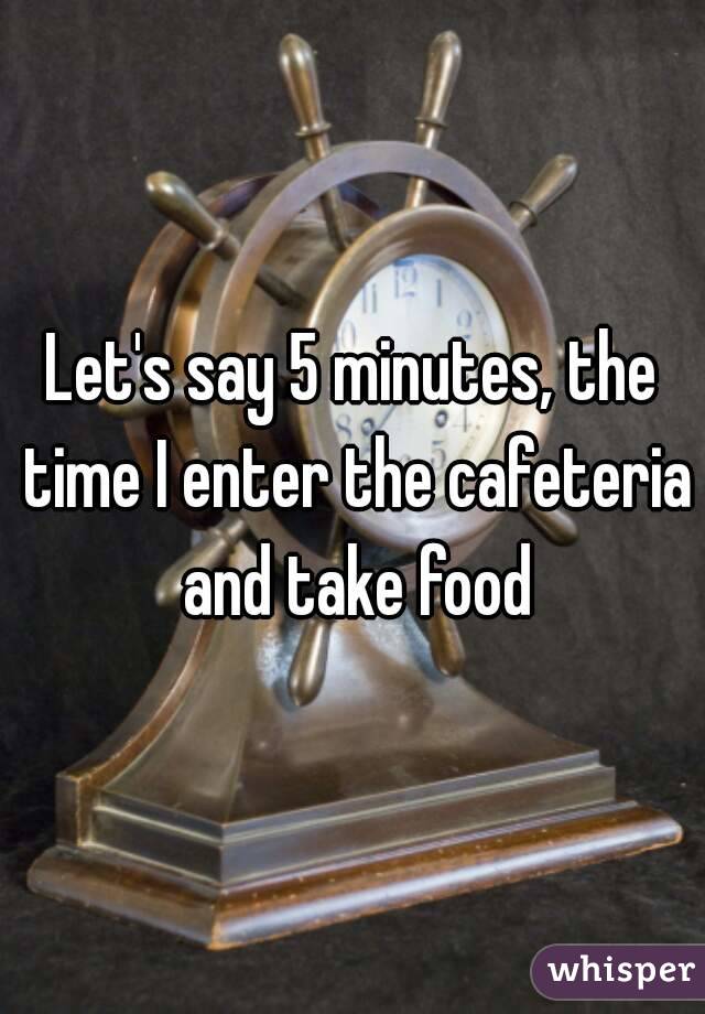 Let's say 5 minutes, the time I enter the cafeteria and take food