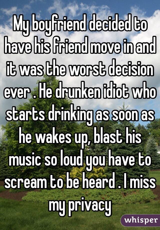 My boyfriend decided to have his friend move in and it was the worst decision ever . He drunken idiot who starts drinking as soon as he wakes up, blast his music so loud you have to scream to be heard . I miss my privacy 