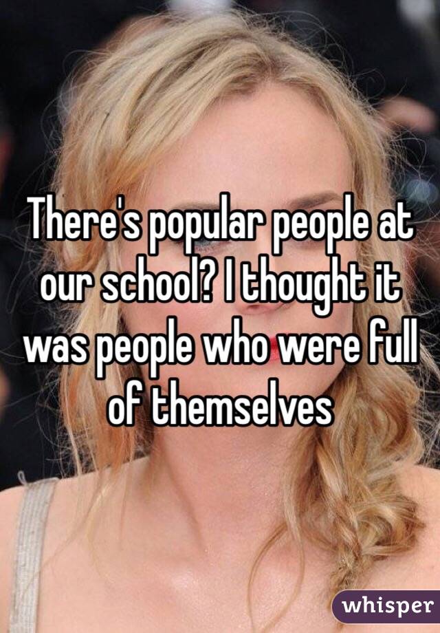 There's popular people at our school? I thought it was people who were full of themselves