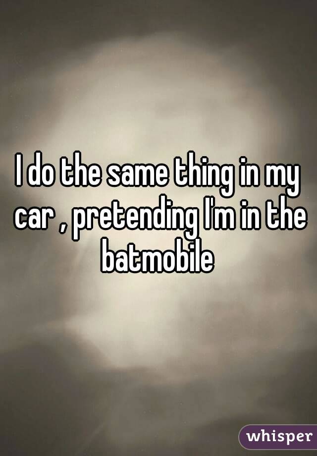 I do the same thing in my car , pretending I'm in the batmobile 