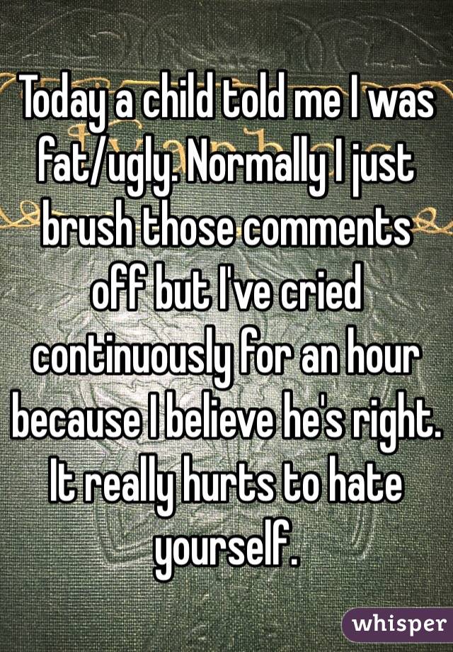 Today a child told me I was fat/ugly. Normally I just brush those comments off but I've cried continuously for an hour because I believe he's right. It really hurts to hate yourself. 