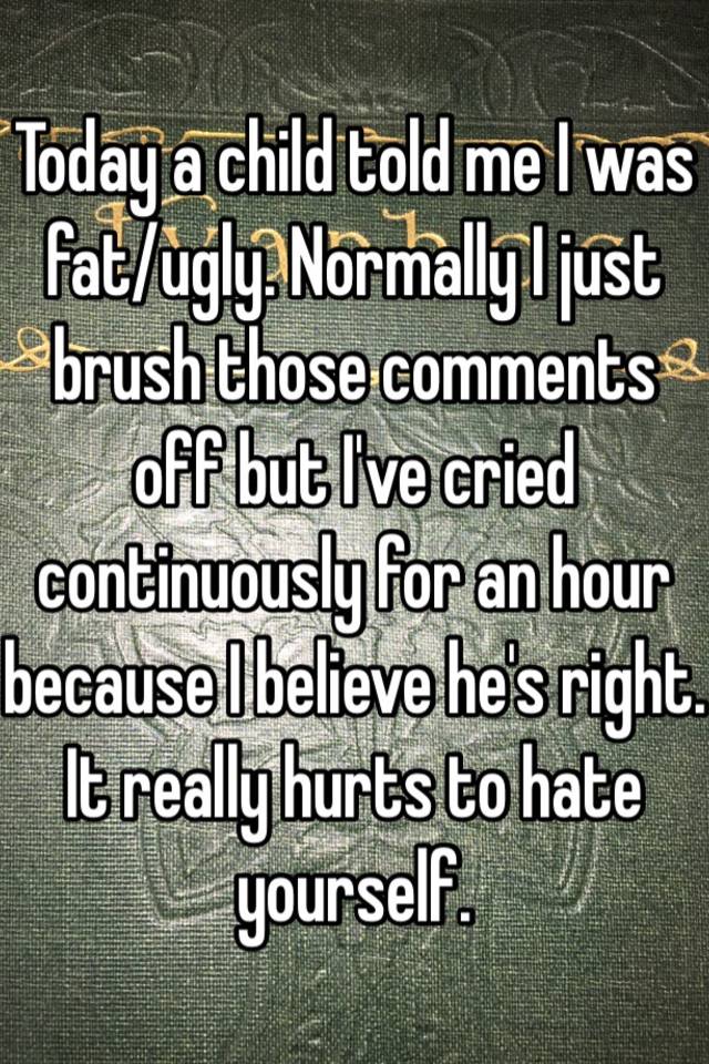 Today a child told me I was fat/ugly. Normally I just brush those comments off but I've cried continuously for an hour because I believe he's right. It really hurts to hate yourself. 