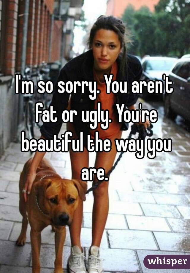 I'm so sorry. You aren't fat or ugly. You're beautiful the way you are. 