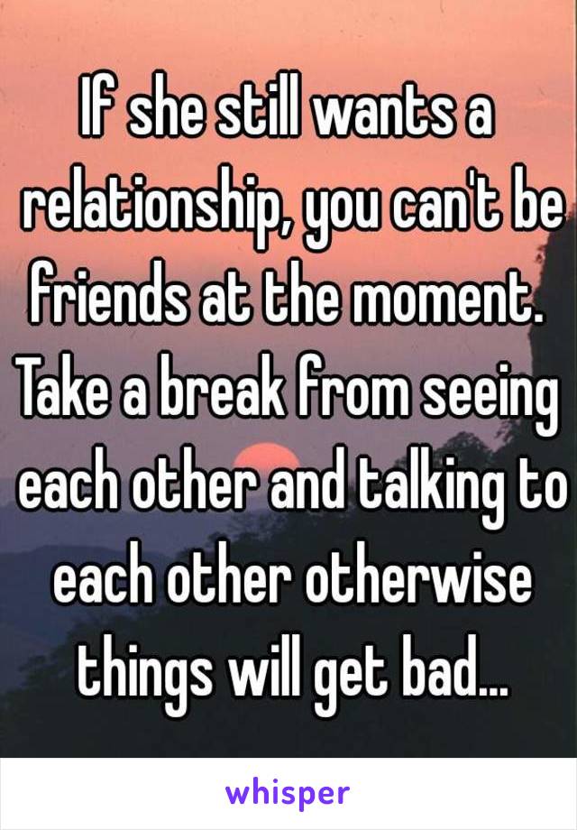 If she still wants a relationship, you can't be friends at the moment. 
Take a break from seeing each other and talking to each other otherwise things will get bad...
