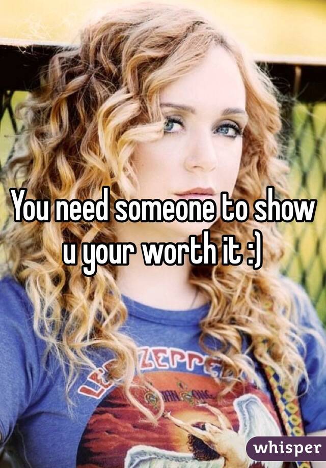 You need someone to show u your worth it :)