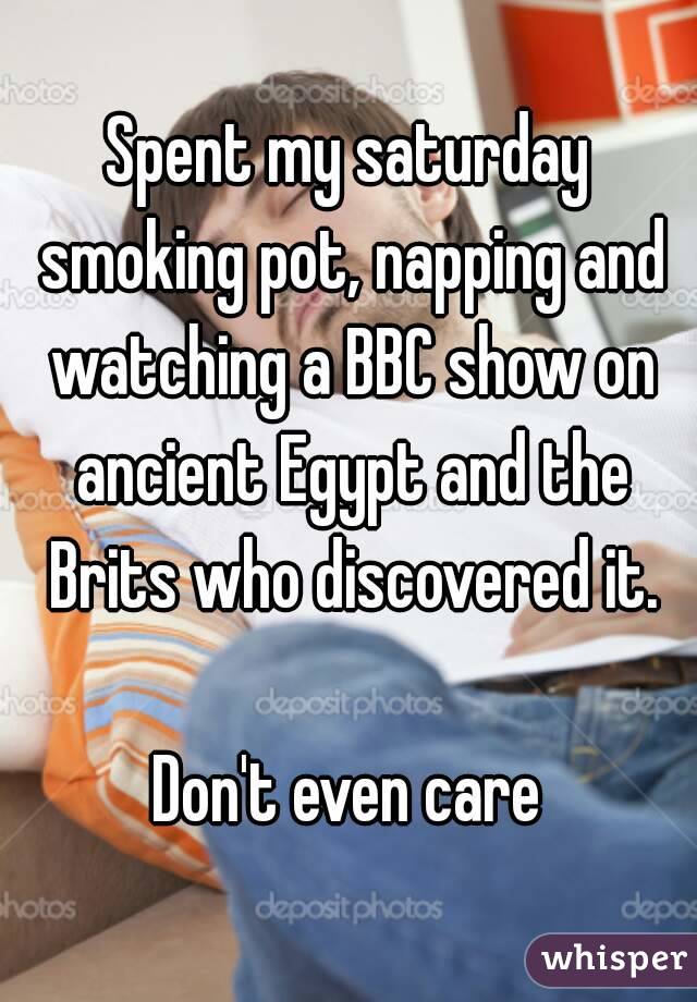Spent my saturday smoking pot, napping and watching a BBC show on ancient Egypt and the Brits who discovered it.

Don't even care