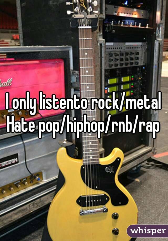 I only listento rock/metal
Hate pop/hiphop/rnb/rap

