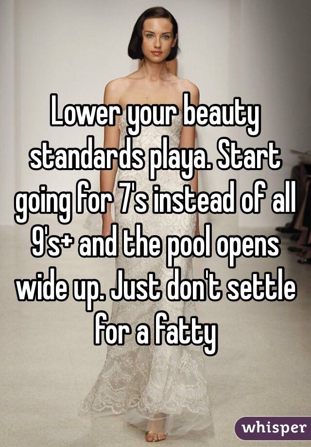 Lower your beauty standards playa. Start going for 7's instead of all 9's+ and the pool opens wide up. Just don't settle for a fatty 