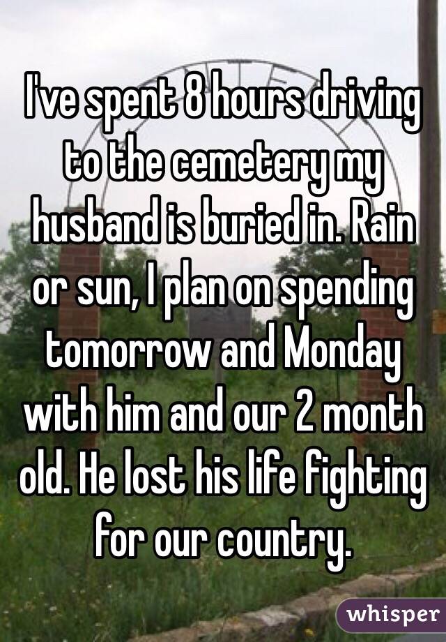 I've spent 8 hours driving to the cemetery my husband is buried in. Rain or sun, I plan on spending tomorrow and Monday with him and our 2 month old. He lost his life fighting for our country. 