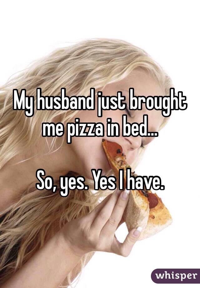 My husband just brought me pizza in bed...

So, yes. Yes I have. 