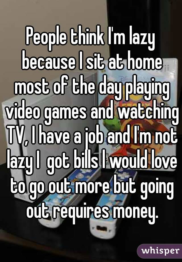 People think I'm lazy because I sit at home most of the day playing video games and watching TV, I have a job and I'm not lazy I  got bills l would love to go out more but going out requires money.