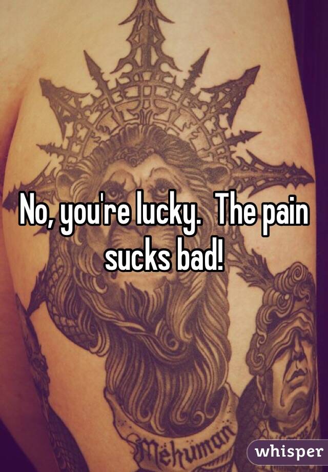 No, you're lucky.  The pain sucks bad!