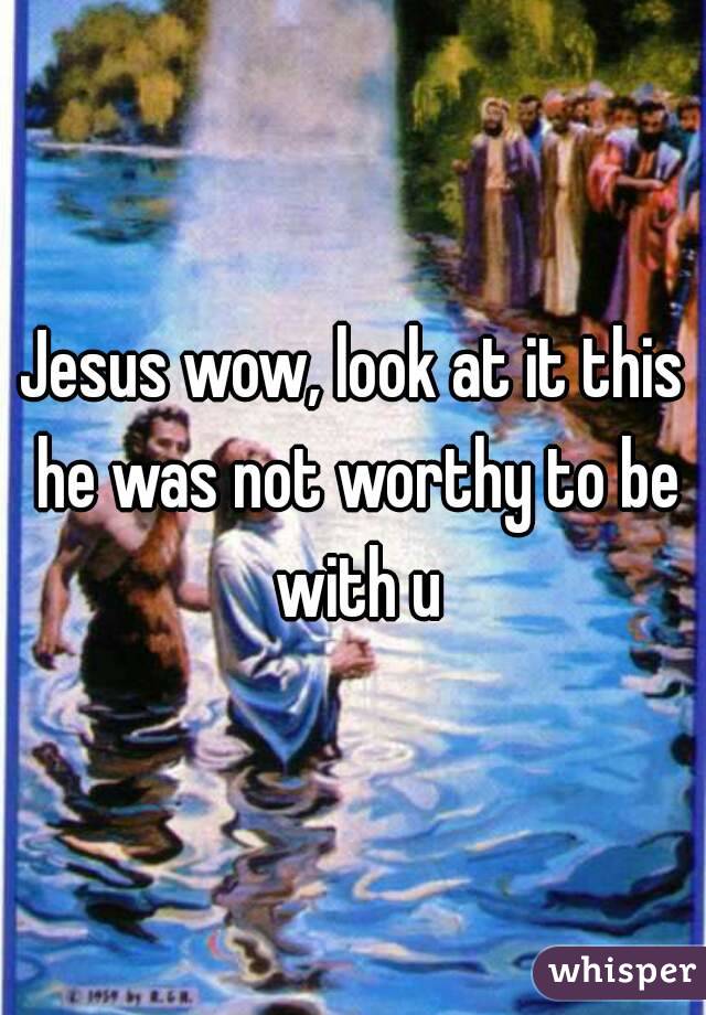 Jesus wow, look at it this he was not worthy to be with u