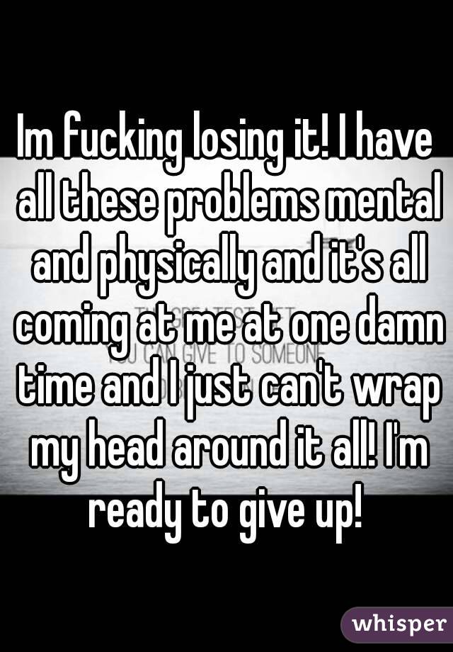 Im fucking losing it! I have all these problems mental and physically and it's all coming at me at one damn time and I just can't wrap my head around it all! I'm ready to give up! 