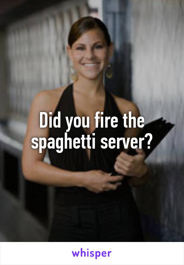 Did you fire the spaghetti server?