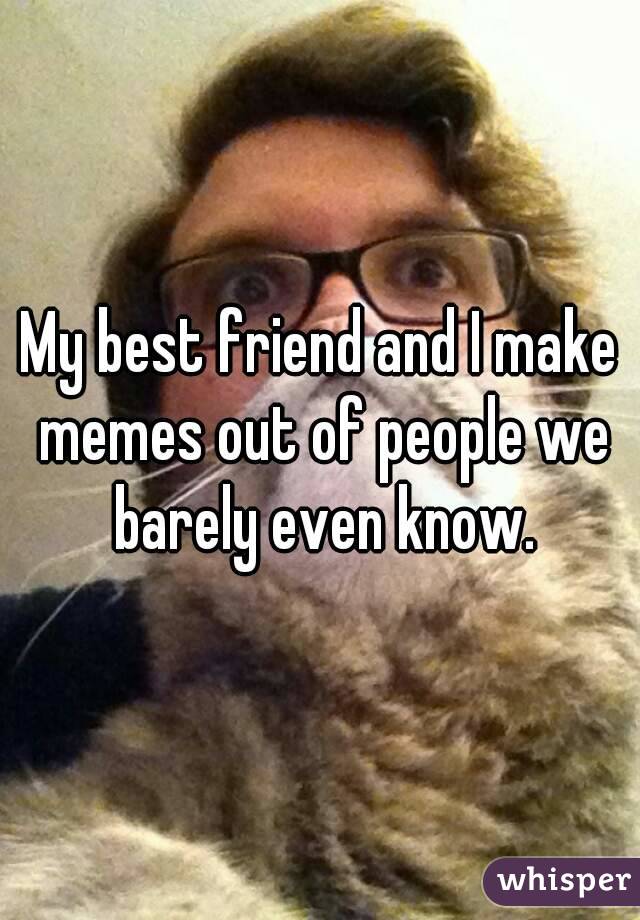 My best friend and I make memes out of people we barely even know.