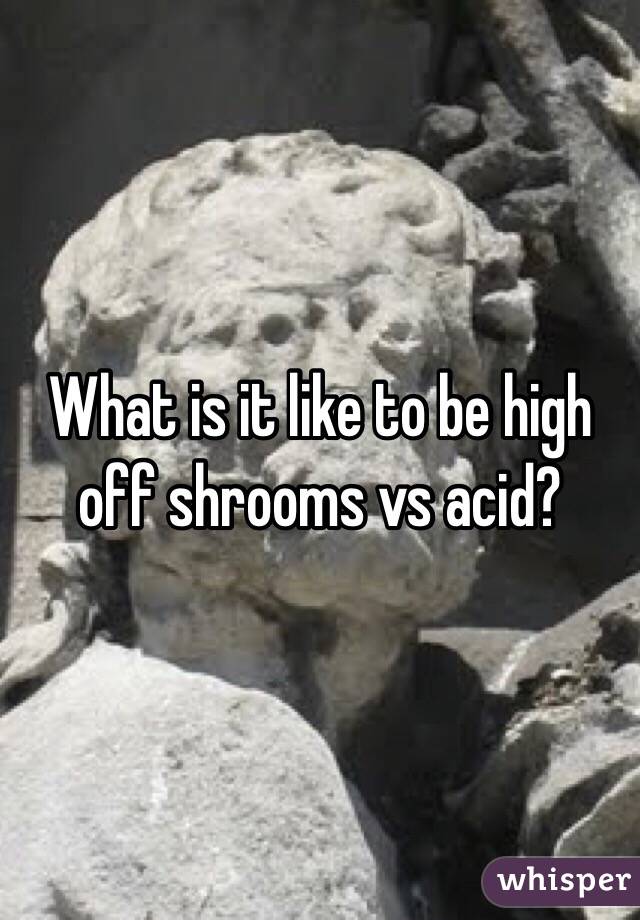 What is it like to be high off shrooms vs acid?