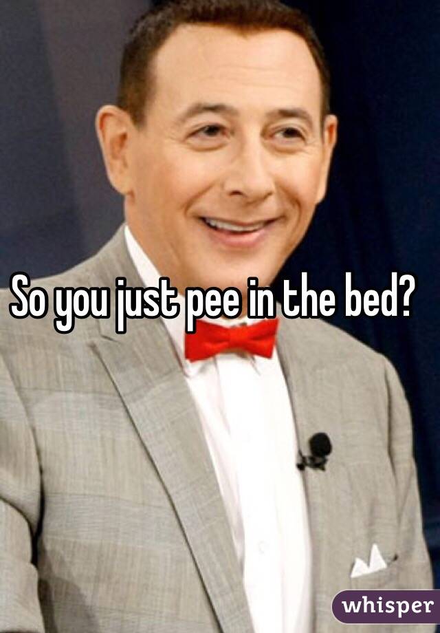 So you just pee in the bed?