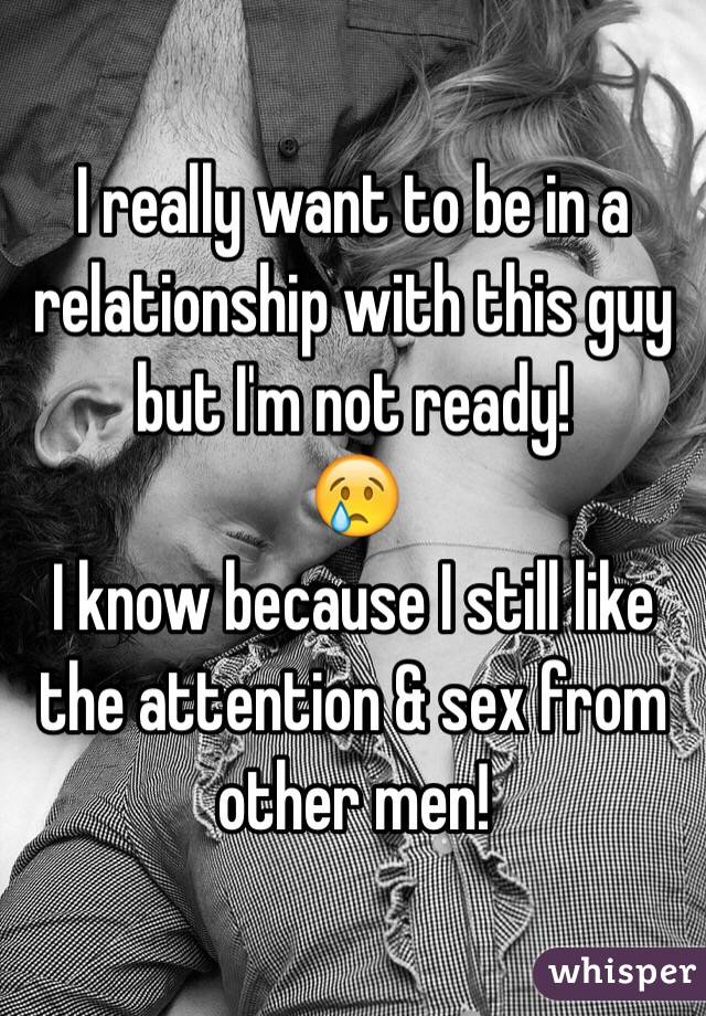 I really want to be in a relationship with this guy but I'm not ready! 
😢
I know because I still like the attention & sex from other men! 