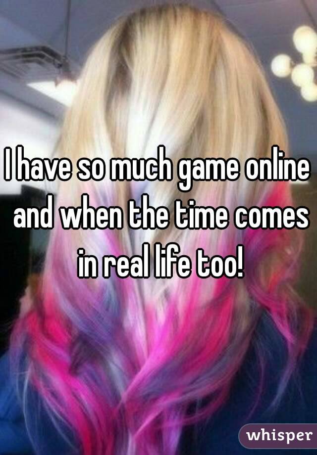 I have so much game online and when the time comes in real life too!