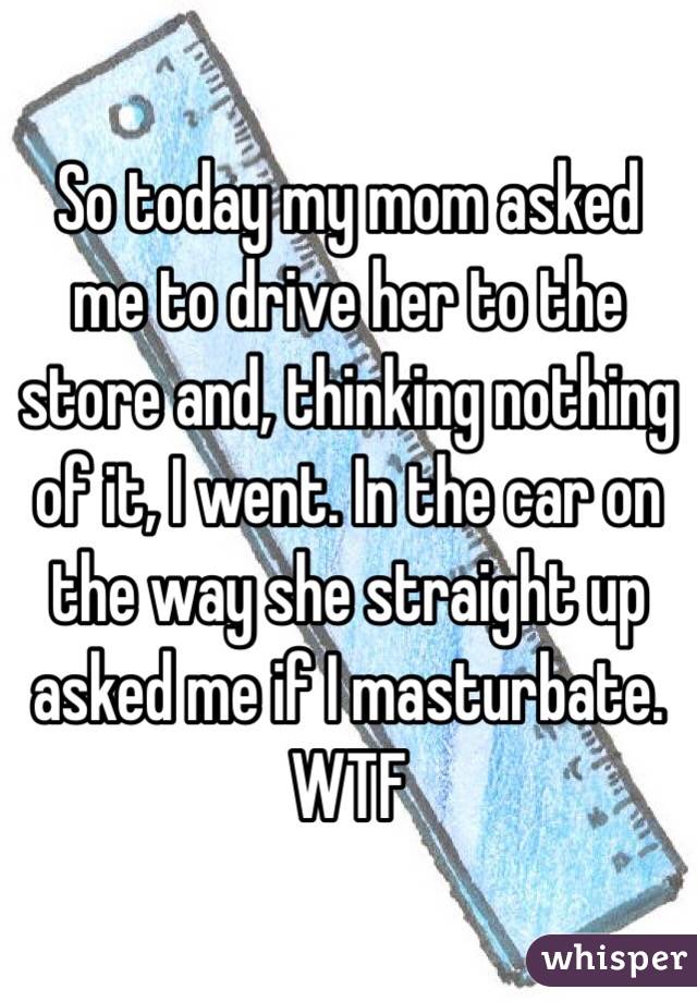 So today my mom asked me to drive her to the store and, thinking nothing of it, I went. In the car on the way she straight up asked me if I masturbate. WTF