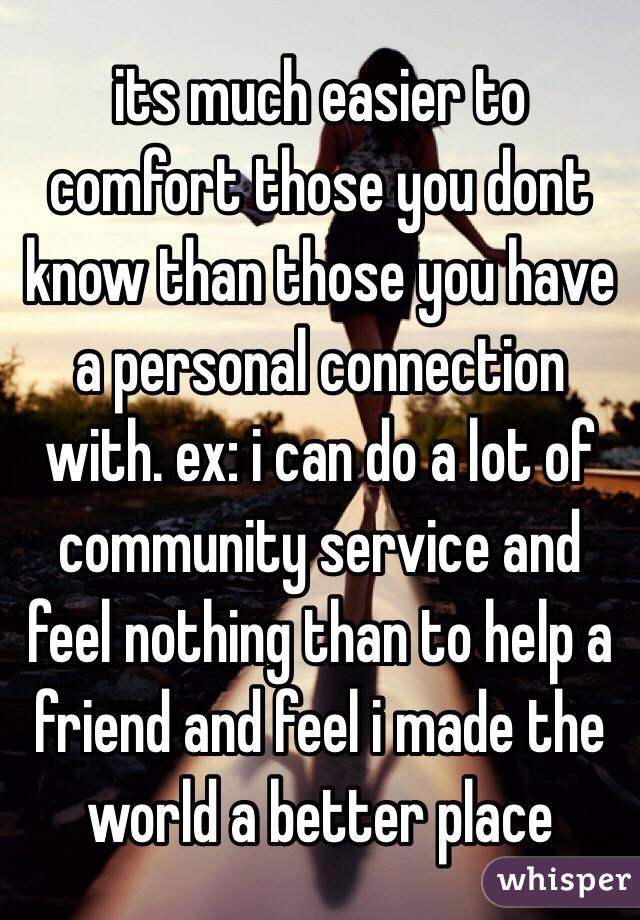 its much easier to comfort those you dont know than those you have a personal connection with. ex: i can do a lot of community service and feel nothing than to help a friend and feel i made the world a better place