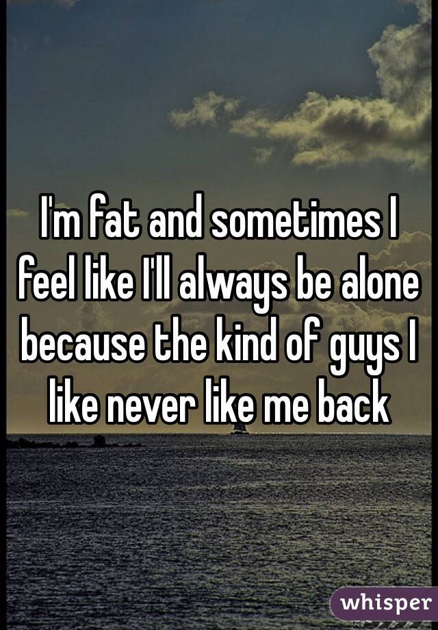 I'm fat and sometimes I feel like I'll always be alone because the kind of guys I like never like me back 