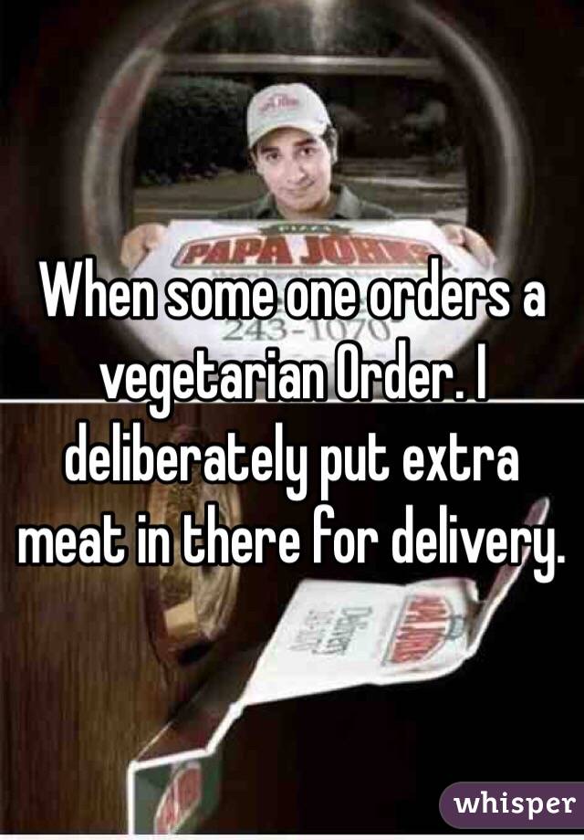When some one orders a vegetarian Order. I deliberately put extra meat in there for delivery. 