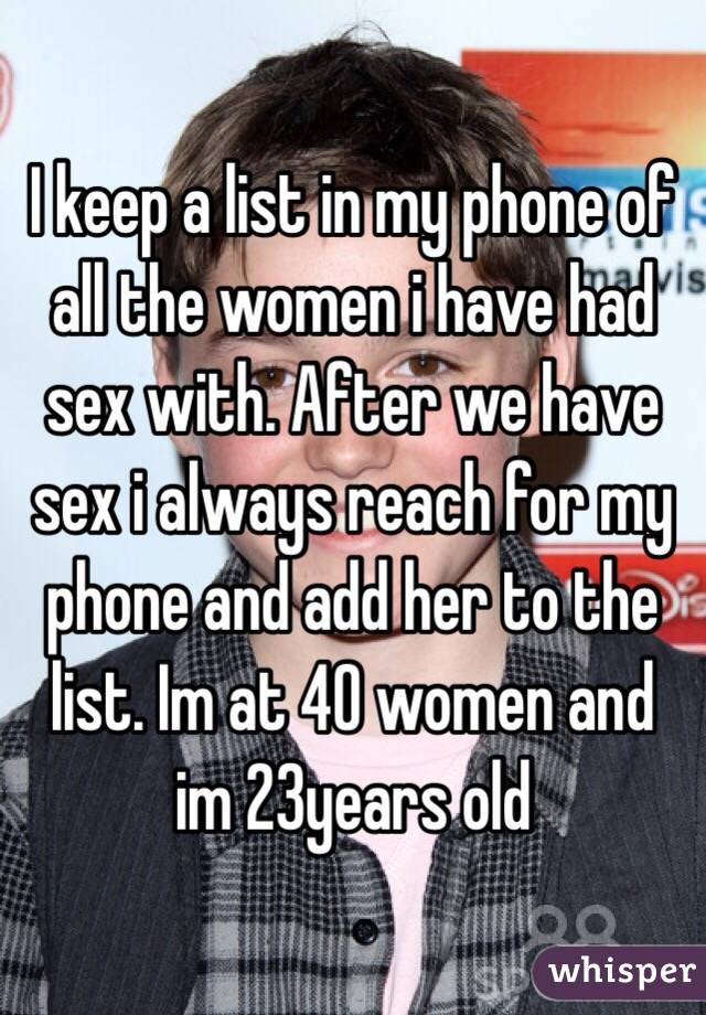 I keep a list in my phone of all the women i have had sex with. After we have sex i always reach for my phone and add her to the list. Im at 40 women and im 23years old
