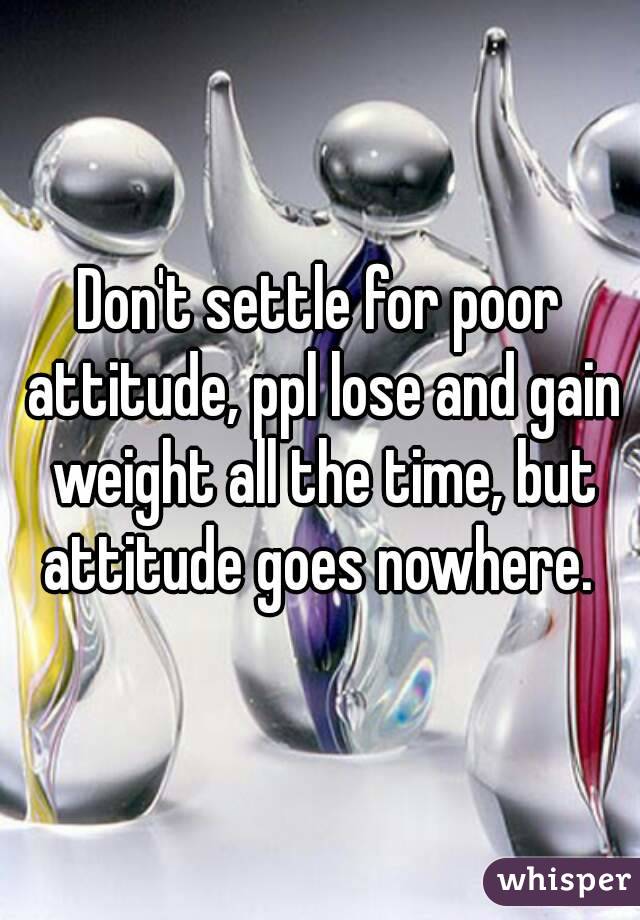 Don't settle for poor attitude, ppl lose and gain weight all the time, but attitude goes nowhere. 